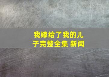 我嫁给了我的儿子完整全集 新闻